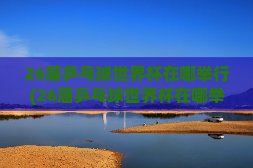 26届乒乓球世界杯在哪举行(26届乒乓球世界杯在哪举行的)