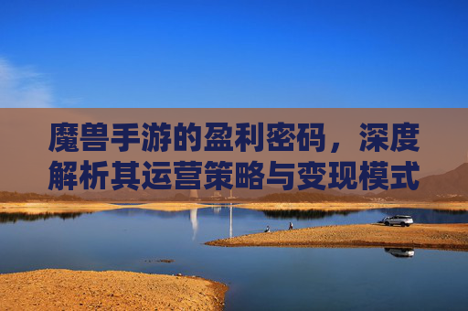 魔兽手游的盈利密码,深度解析其运营策略与变现模式