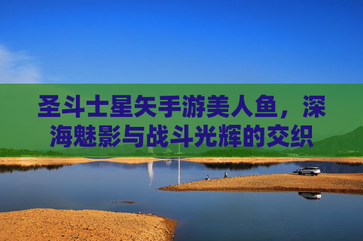 圣斗士星矢手游美人鱼，深海魅影与战斗光辉的交织