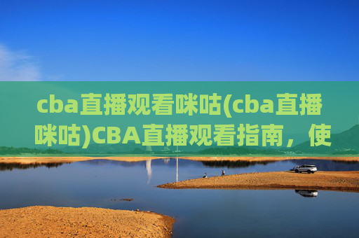 cba直播观看咪咕(cba直播 咪咕)CBA直播观看指南,使用咪咕平台观看CBA赛事