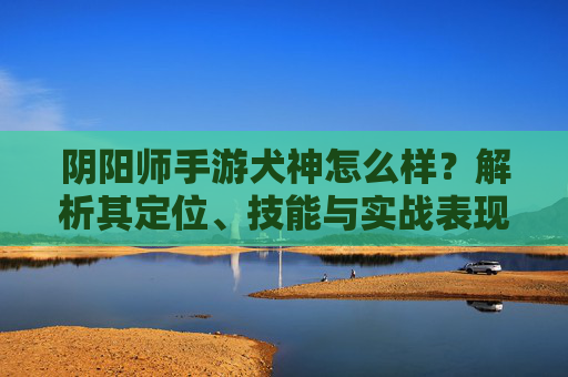 阴阳师手游犬神怎么样?解析其定位、技能与实战表现