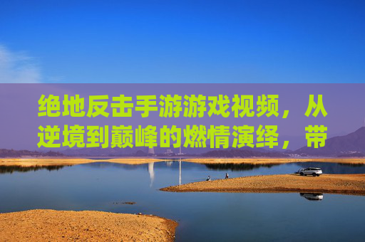 绝地反击手游游戏视频,从逆境到巅峰的燃情演绎,带你领略极限操作与团队协作的巅峰对决!