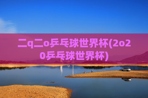 二q二o乒乓球世界杯(2o20乒乓球世界杯)