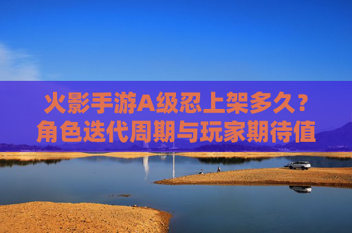 火影手游A级忍上架多久?角色迭代周期与玩家期待值解析,火影手游A级忍上架多久?角色迭代周期与玩家期待值解析