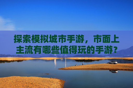 探索模拟城市手游,市面上主流有哪些值得玩的手游?