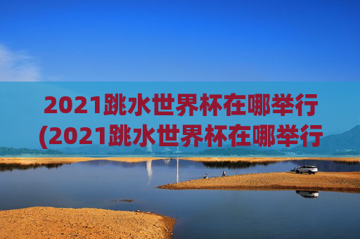 2021跳水世界杯在哪举行(2021跳水世界杯在哪举行的)
