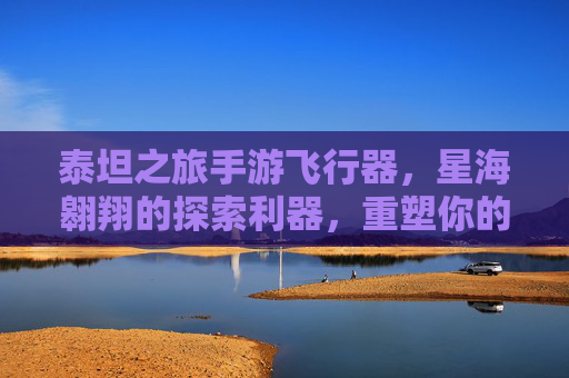 泰坦之旅手游飞行器，星海翱翔的探索利器，重塑你的星际冒险