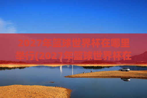 2027年篮球世界杯在哪里举行(2027年篮球世界杯在哪里举行呢)