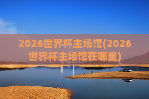 2026世界杯主场馆(2026世界杯主场馆在哪里)