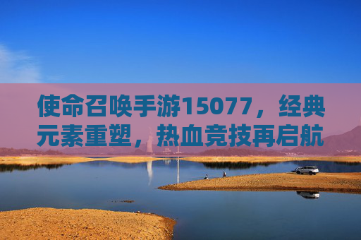 使命召唤手游15077，经典元素重塑，热血竞技再启航