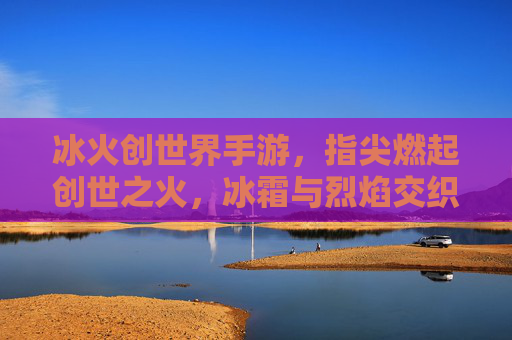 冰火创世界手游，指尖燃起创世之火，冰霜与烈焰交织的奇幻冒险之旅，冰火创世界手游，指尖燃起创世之火，冰霜与烈焰交织的奇幻冒险之旅