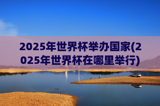2025年世界杯举办国家(2025年世界杯在哪里举行)