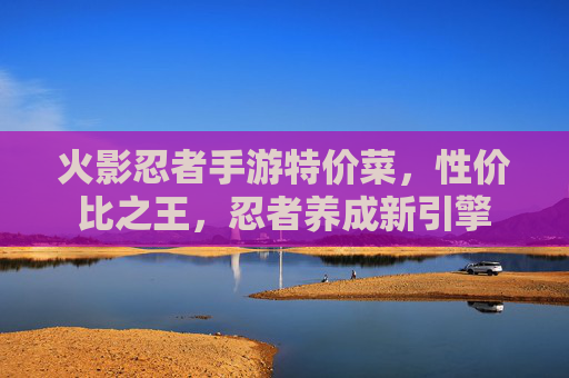 火影忍者手游特价菜，性价比之王，忍者养成新引擎