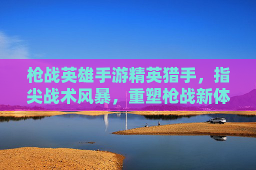 枪战英雄手游精英猎手，指尖战术风暴，重塑枪战新体验