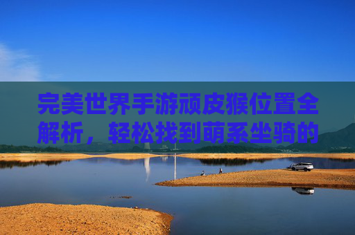 完美世界手游顽皮猴位置全解析,轻松找到萌系坐骑的攻略指南