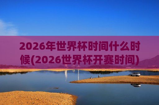 2026年世界杯时间什么时候(2026世界杯开赛时间)2026年世界杯时间（2026世界杯开赛时间）