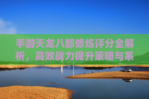 手游天龙八部修炼评分全解析，高效战力提升策略与系统攻略