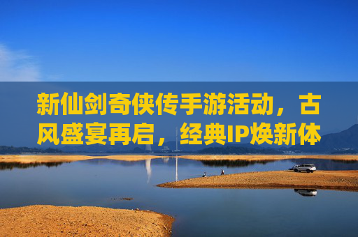 新仙剑奇侠传手游活动,古风盛宴再启,经典IP焕新体验