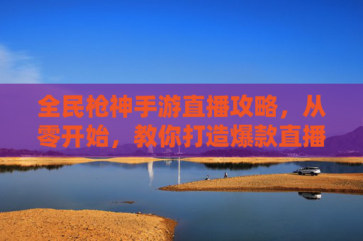 全民枪神手游直播攻略,从零开始,教你打造爆款直播间引爆玩家关注