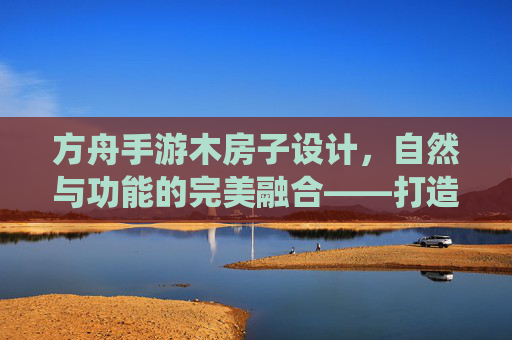 方舟手游木房子设计，自然与功能的完美融合——打造属于你的温馨栖息地，方舟手游木房子设计，自然与功能的完美融合，打造你的温馨栖息地