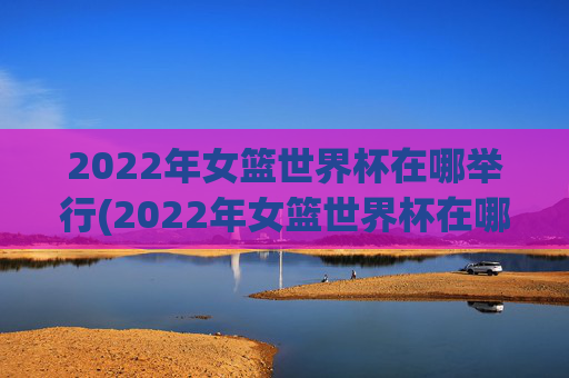 2022年女篮世界杯在哪举行(2022年女篮世界杯在哪举行的)
