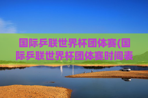 国际乒联世界杯团体赛(国际乒联世界杯团体赛时间表)
