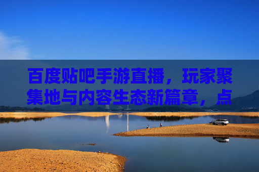百度贴吧手游直播，玩家聚集地与内容生态新篇章，点燃手游热情的社区引擎