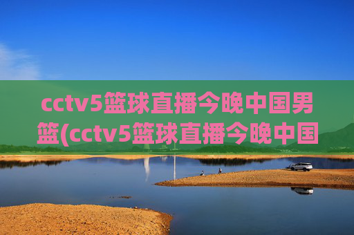 cctv5篮球直播今晚中国男篮(cctv5篮球直播今晚中国男篮对上淘汰赛)