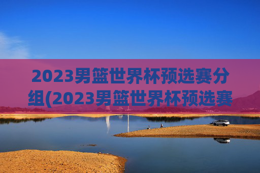 2023男篮世界杯预选赛分组(2023男篮世界杯预选赛分组表)2023男篮世界杯预选赛分组表公布