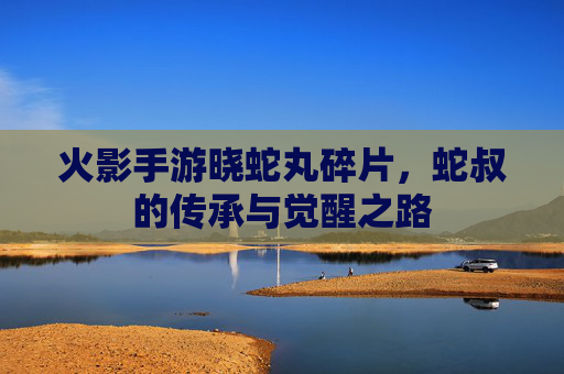 火影手游晓蛇丸碎片,蛇叔的传承与觉醒之路