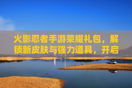 火影忍者手游荣耀礼包，解锁新皮肤与强力道具，开启忍者世界的荣耀之旅