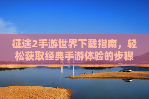 征途2手游世界下载指南,轻松获取经典手游体验的步骤详解