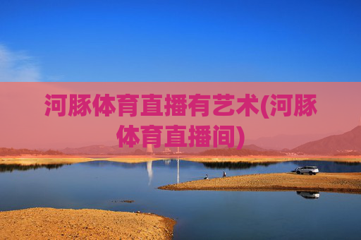 河豚体育直播有艺术(河豚体育直播间)