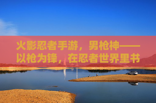 火影忍者手游，男枪神——以枪为锋，在忍者世界里书写不灭的战歌，火影忍者手游，男枪神——以枪为锋，在忍者世界里书写不灭的战歌