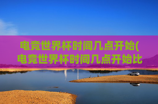 电竞世界杯时间几点开始(电竞世界杯时间几点开始比赛)