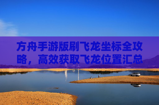 方舟手游版刷飞龙坐标全攻略，高效获取飞龙位置汇总与技巧分享，方舟手游刷飞龙坐标全攻略，高效获取飞龙位置汇总与技巧分享