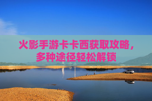 火影手游卡卡西获取攻略，多种途径轻松解锁