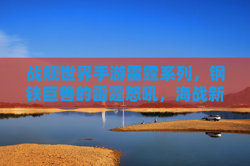 战舰世界手游雷霆系列，钢铁巨兽的雷霆怒吼，海战新篇章的震撼开启