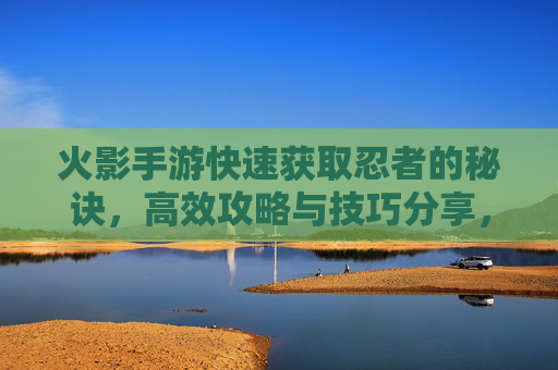 火影手游快速获取忍者的秘诀,高效攻略与技巧分享,火影手游快速获取忍者的秘诀,高效攻略与技巧分享