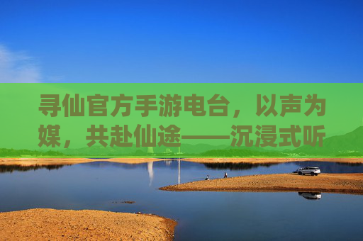 寻仙官方手游电台,以声为媒,共赴仙途——沉浸式听感开启新篇章,寻仙官方手游电台,以声为媒,共赴仙途——沉浸式听感开启新篇章