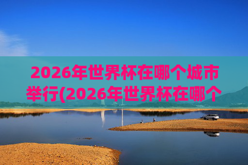 2026年世界杯在哪个城市举行(2026年世界杯在哪个城市举行呢)
