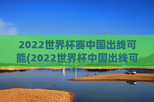 2022世界杯赛中国出线可能(2022世界杯中国出线可能性)