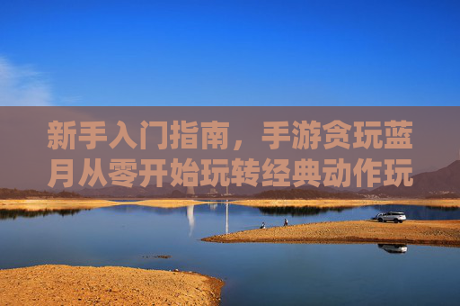 新手入门指南,手游贪玩蓝月从零开始玩转经典动作玩法
