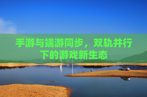 手游与端游同步,双轨并行下的游戏新生态