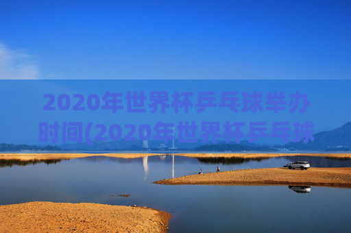 2020年世界杯乒乓球举办时间(2020年世界杯乒乓球举办时间表)