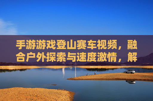 手游游戏登山赛车视频，融合户外探索与速度激情，解锁沉浸式娱乐新体验