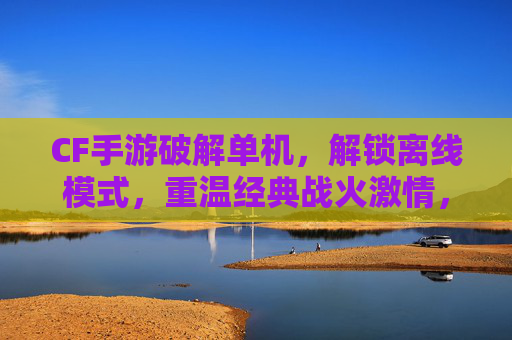 CF手游破解单机，解锁离线模式，重温经典战火激情，CF手游破解单机，解锁离线模式，重温经典战火激情