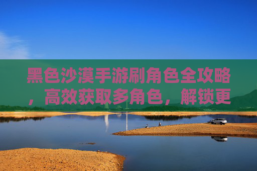 黑色沙漠手游刷角色全攻略,高效获取多角色,解锁更多游戏乐趣