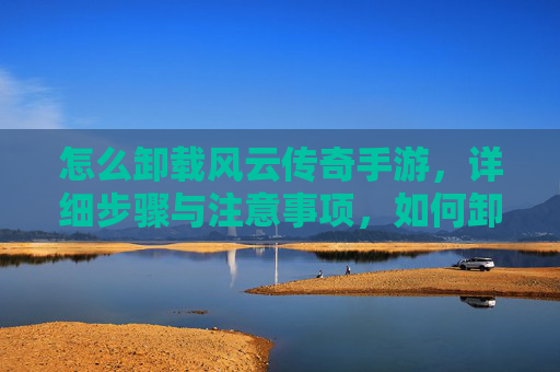 怎么卸载风云传奇手游,详细步骤与注意事项,如何卸载风云传奇手游,详细步骤与注意事项