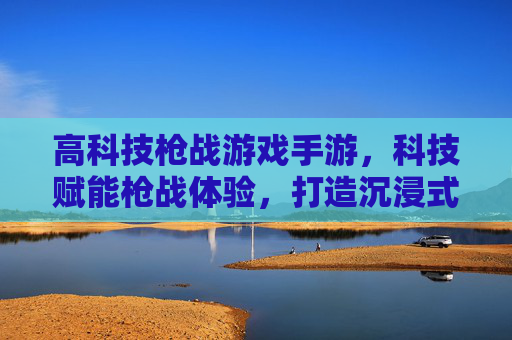 高科技枪战游戏手游，科技赋能枪战体验，打造沉浸式未来战场